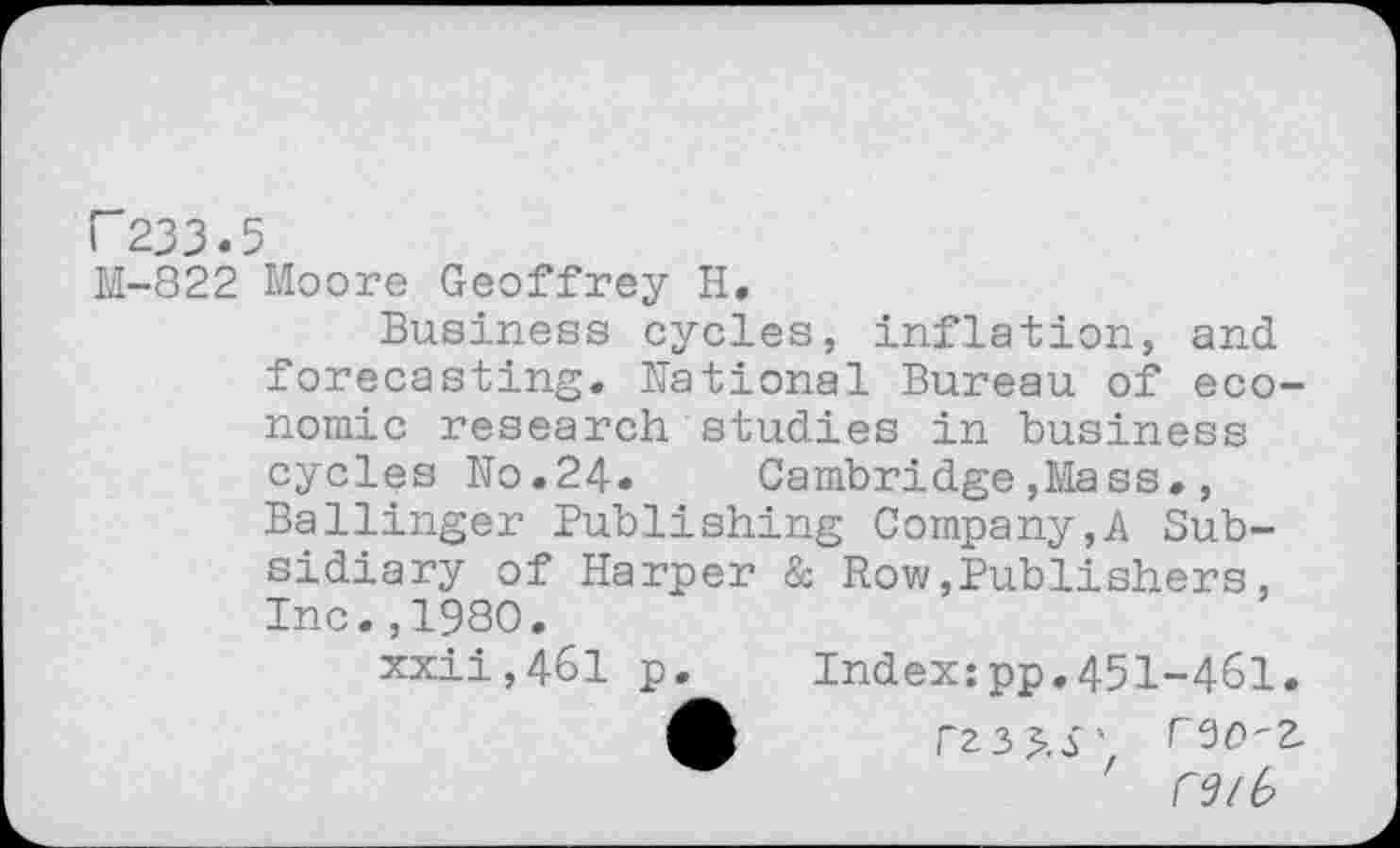 ﻿F233.5
M-822 Moore Geoffrey H.
Business cycles, inflation, and forecasting. National Bureau of economic research studies in business cycles No.24. Cambridge,Mass., Ballinger Publishing Company,A Subsidiary of Harper & Row,Publishers, Inc.,1980.
xxii,461 p. Index:pp.451-461.
£	rz3^.S'